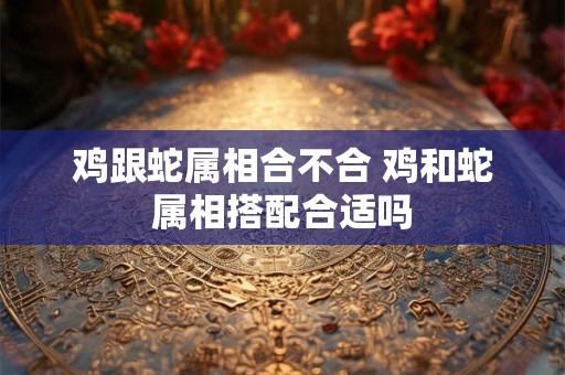 鸡跟蛇属相合不合 鸡和蛇属相搭配合适吗