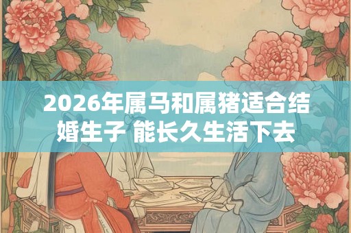 2026年属马和属猪适合结婚生子 能长久生活下去