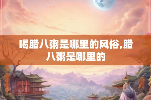喝腊八粥是哪里的风俗,腊八粥是哪里的