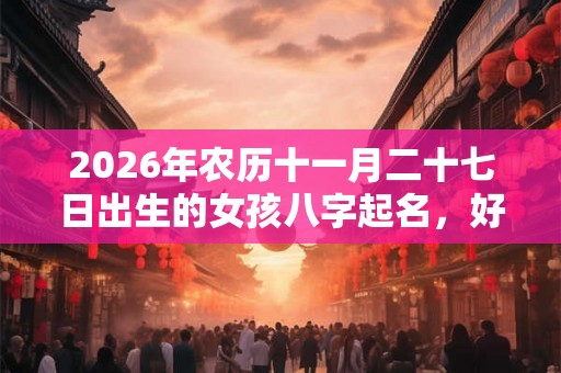 2026年农历十一月二十七日出生的女孩八字起名，好名字大全