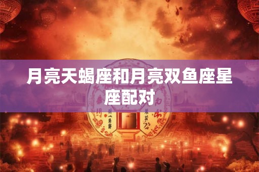 月亮天蝎座和月亮双鱼座星座配对 月亮天蝎座和月亮双鱼座星座配对