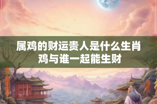 属鸡的财运贵人是什么生肖 鸡与谁一起能生财