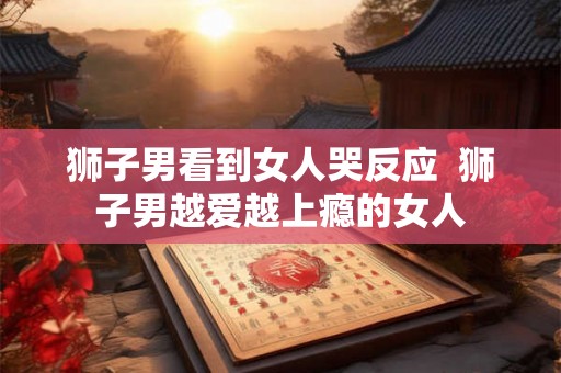 狮子男看到女人哭反应  狮子男越爱越上瘾的女人
