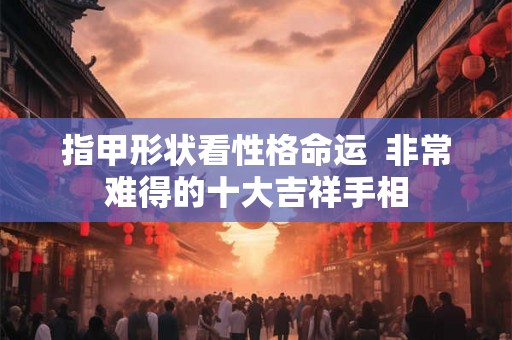 指甲形状看性格命运  非常难得的十大吉祥手相