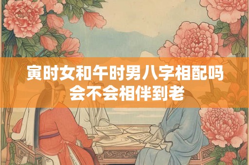寅时女和午时男八字相配吗 会不会相伴到老