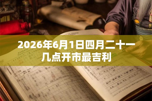 2026年6月1日四月二十一几点开市最吉利 2026年6月1日四月二十一几点开市最吉利