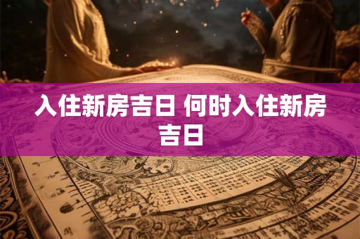 入住新房吉日 何时入住新房吉日 入住新房吉日 何时入住新房吉日