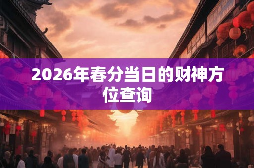 2026年春分当日的财神方位查询 2026年春分当日的财神方位查询