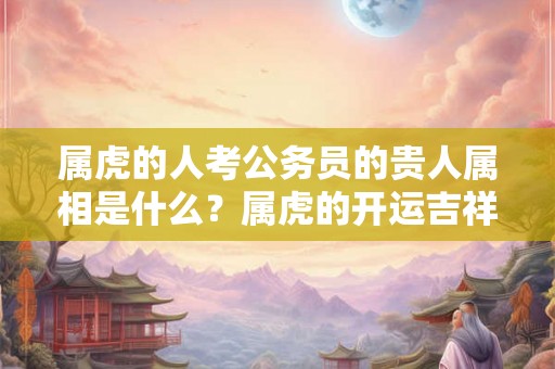 属虎的人考公务员的贵人属相是什么？属虎的开运吉祥物？