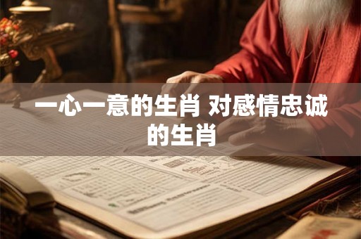 一心一意的生肖 对感情忠诚的生肖