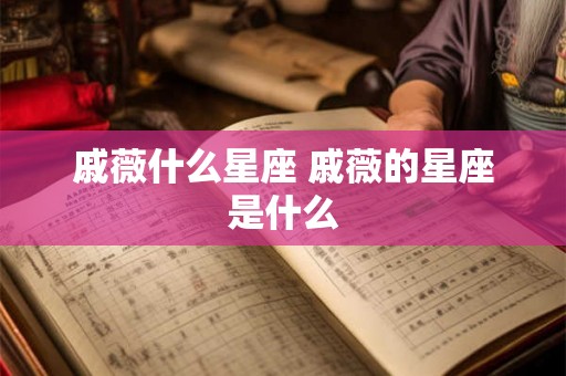 戚薇什么星座 戚薇的星座是什么 戚薇什么星座 戚薇的星座是什么