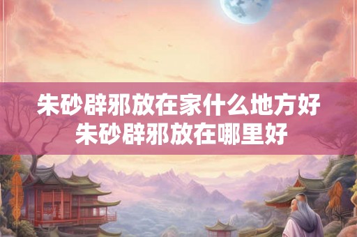 朱砂辟邪放在家什么地方好 朱砂辟邪放在哪里好 朱砂辟邪放在家什么地方好 朱砂辟邪放在哪里好
