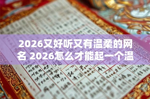 2026又好听又有温柔的网名 2026怎么才能起一个温柔好听的网名 2026又好听又有温柔的网名 2026怎么才能起一个温柔好听的网名