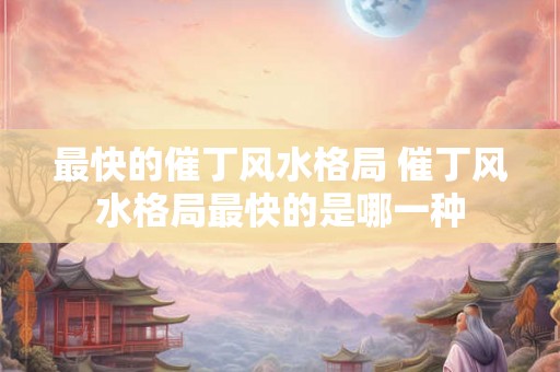 最快的催丁风水格局 催丁风水格局最快的是哪一种
