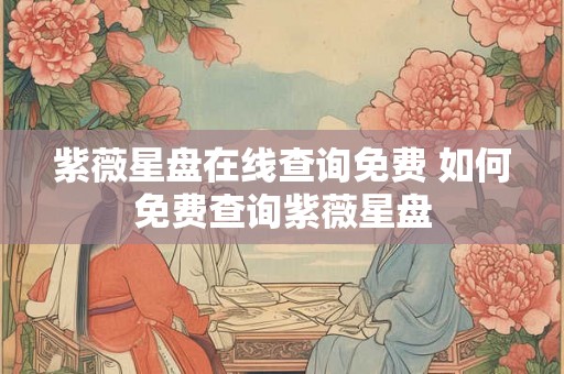 紫薇星盘在线查询免费 如何免费查询紫薇星盘