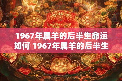 1967年属羊的后半生命运如何 1967年属羊的后半生运势如何