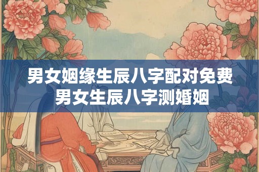 男女姻缘生辰八字配对免费 男女生辰八字测婚姻