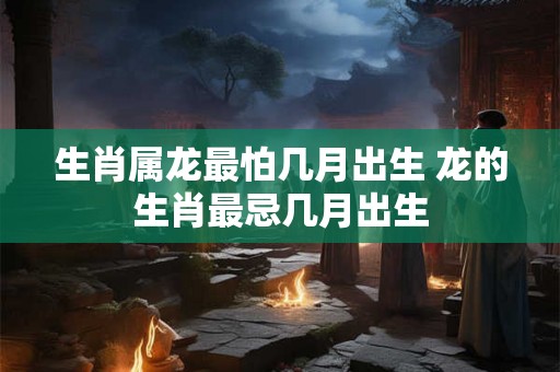 生肖属龙最怕几月出生 龙的生肖最忌几月出生