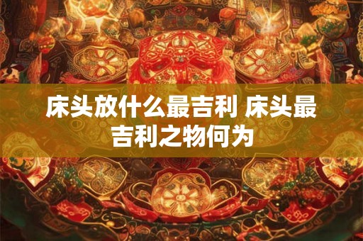 床头放什么最吉利 床头最吉利之物何为 床头放什么最吉利 床头最吉利之物何为