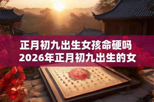正月初九出生女孩命硬吗 2026年正月初九出生的女孩五行