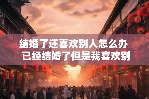 结婚了还喜欢别人怎么办  已经结婚了但是我喜欢别人了怎么办