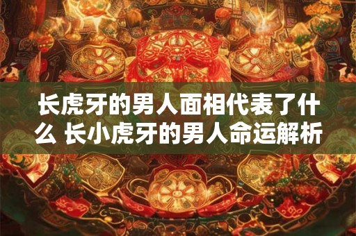 长虎牙的男人面相代表了什么 长小虎牙的男人命运解析 长虎牙的男人面相代表了什么 长小虎牙的男人命运解析