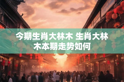 今期生肖大林木 生肖大林木本期走势如何