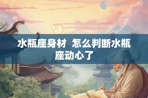 水瓶座身材  怎么判断水瓶座动心了