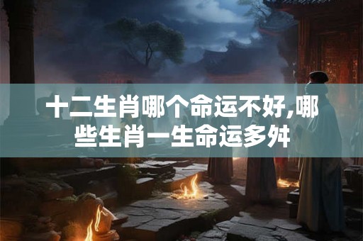 十二生肖哪个命运不好,哪些生肖一生命运多舛 十二生肖哪个命运不好,哪些生肖一生命运多舛