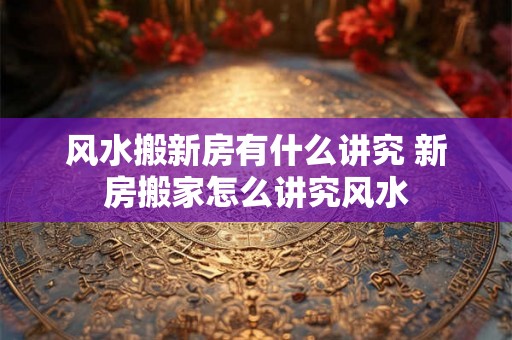 风水搬新房有什么讲究 新房搬家怎么讲究风水