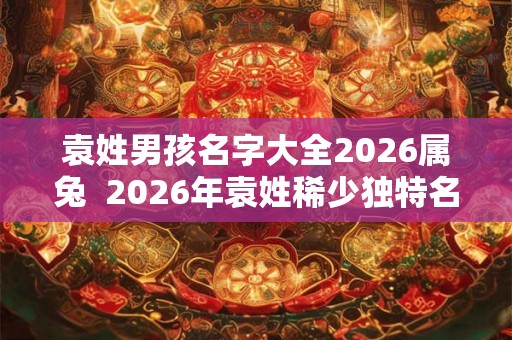 袁姓男孩名字大全2026属兔  2026年袁姓稀少独特名字男孩