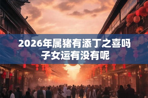 2026年属猪有添丁之喜吗 子女运有没有呢 2026年属猪有添丁之喜吗 子女运有没有呢