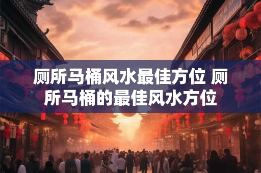 厕所马桶风水最佳方位 厕所马桶的最佳风水方位