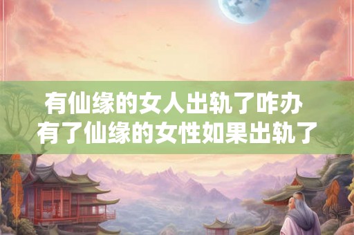 有仙缘的女人出轨了咋办 有了仙缘的女性如果出轨了应该怎么办 有仙缘的女人出轨了咋办 有了仙缘的女性如果出轨了应该怎么办