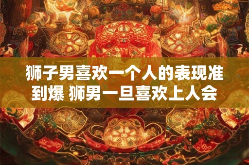 狮子男喜欢一个人的表现准到爆 狮男一旦喜欢上人会怎么表现
