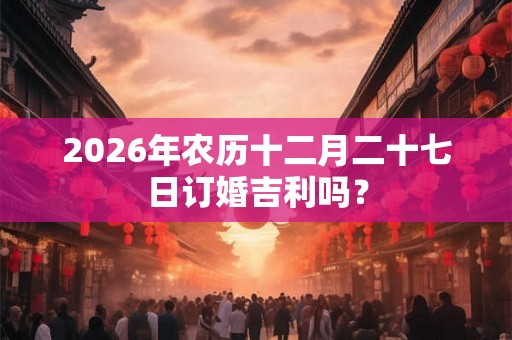 2026年农历十二月二十七日订婚吉利吗？