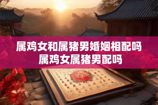 属鸡女和属猪男婚姻相配吗 属鸡女属猪男配吗