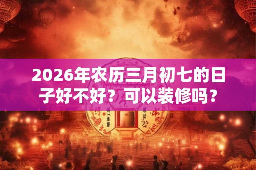 2026年农历三月初七的日子好不好?可以装修吗? 2026年农历三月初七的日子好不好?可以装修吗?
