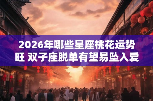 2026年哪些星座桃花运势旺 双子座脱单有望易坠入爱河