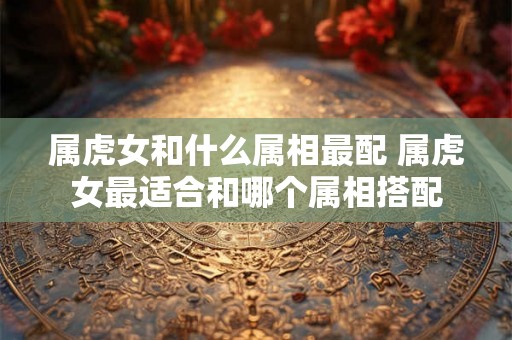属虎女和什么属相最配 属虎女最适合和哪个属相搭配