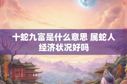 十蛇九富是什么意思 属蛇人经济状况好吗 十蛇九富是什么意思 属蛇人经济状况好吗