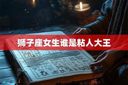 狮子座女生谁是粘人大王 狮子座女生谁是粘人大王