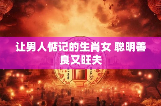 让男人惦记的生肖女 聪明善良又旺夫 让男人惦记的生肖女 聪明善良又旺夫