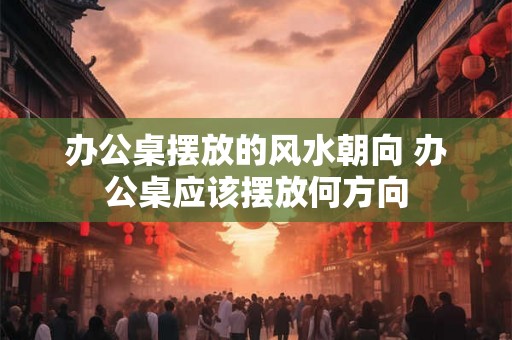 办公桌摆放的风水朝向 办公桌应该摆放何方向 办公桌摆放的风水朝向 办公桌应该摆放何方向
