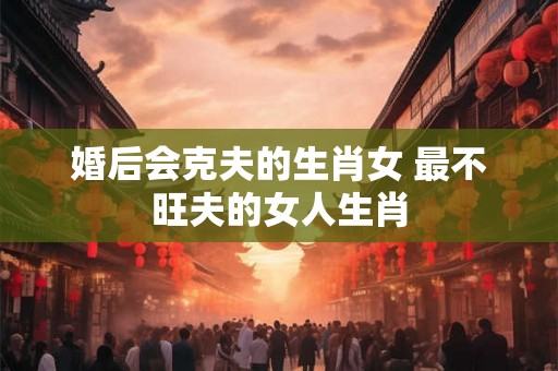 婚后会克夫的生肖女 最不旺夫的女人生肖