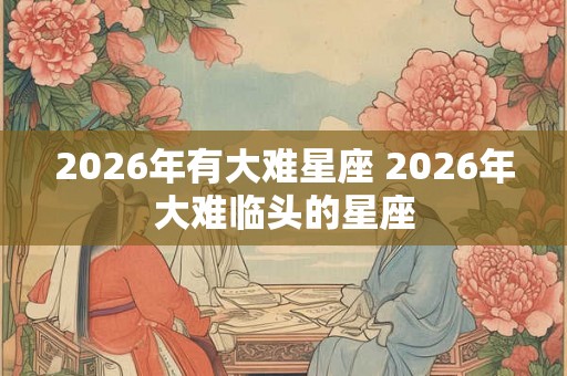 2026年有大难星座 2026年大难临头的星座