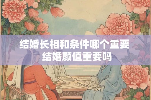 结婚长相和条件哪个重要 结婚颜值重要吗 结婚长相和条件哪个重要 结婚颜值重要吗