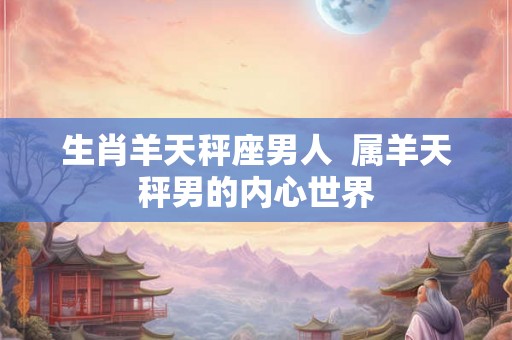 生肖羊天秤座男人  属羊天秤男的内心世界