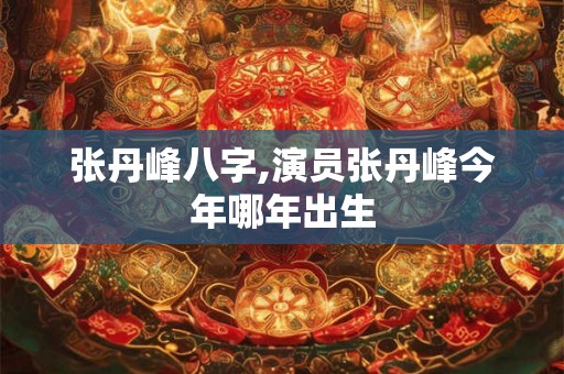 张丹峰八字,演员张丹峰今年哪年出生