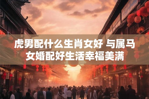虎男配什么生肖女好 与属马女婚配好生活幸福美满 虎男配什么生肖女好 与属马女婚配好生活幸福美满